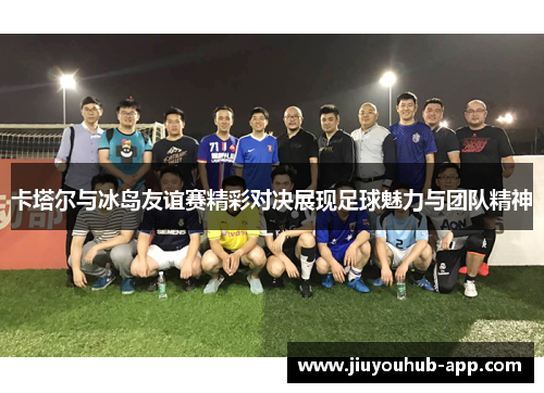 卡塔尔与冰岛友谊赛精彩对决展现足球魅力与团队精神