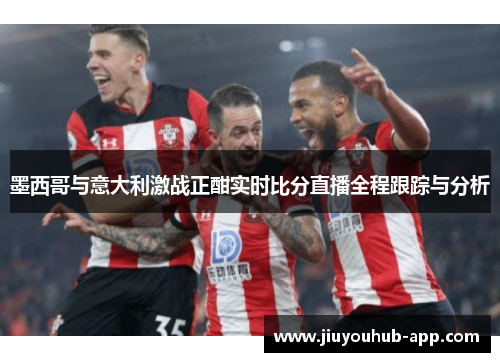 墨西哥与意大利激战正酣实时比分直播全程跟踪与分析