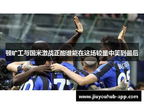 顿旷工与国米激战正酣谁能在这场较量中笑到最后